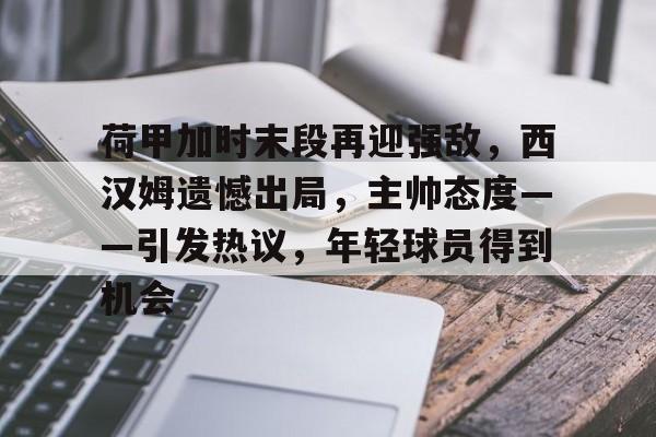 关于荷甲加时末段再迎强敌，西汉姆遗憾出局，主帅态度——引发热议，年轻球员得到机会的信息-aiyouxi