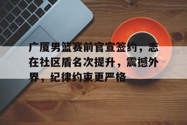 包含广厦男篮赛前官宣签约，志在社区盾名次提升，震撼外界，纪律约束更严格的词条-爱游戏