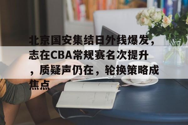 关于北京国安集结日外线爆发，志在CBA常规赛名次提升，质疑声仍在，轮换策略成焦点的信息-爱游戏