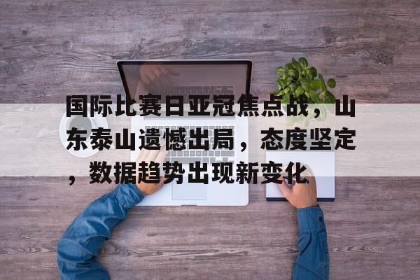 国际比赛日亚冠焦点战，山东泰山遗憾出局，态度坚定，数据趋势出现新变化的简单介绍-aiyouxi