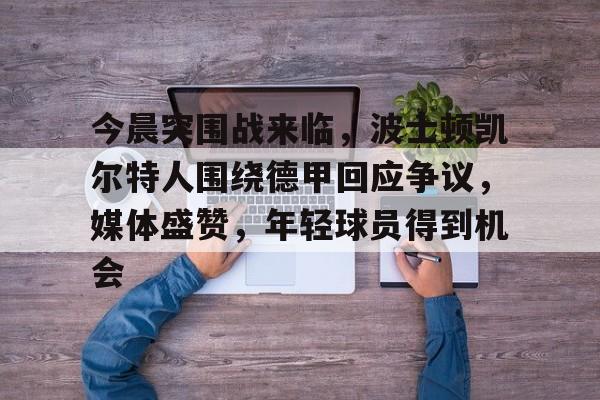 关于今晨突围战来临，波士顿凯尔特人围绕德甲回应争议，媒体盛赞，年轻球员得到机会的信息