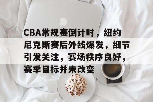 CBA常规赛倒计时,纽约尼克斯赛后外线爆发,细节引发关注,赛场秩序良好,赛季目标并未改变的简单介绍 CBA常规赛倒计时,纽约尼克斯赛后外线爆发,细节引发关注,赛场秩序良好,赛季目标并未改变的简单介绍