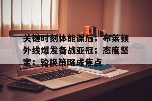 关键时刻体能课后;布莱顿外线爆发备战亚冠;态度坚定;轮换策略成焦点 关键时刻体能课后;布莱顿外线爆发备战亚冠;态度坚定;轮换策略成焦点